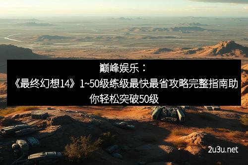 巅峰娱乐：《最终幻想14》1~50级练级最快最省攻略完整指南助你轻松突破50级
